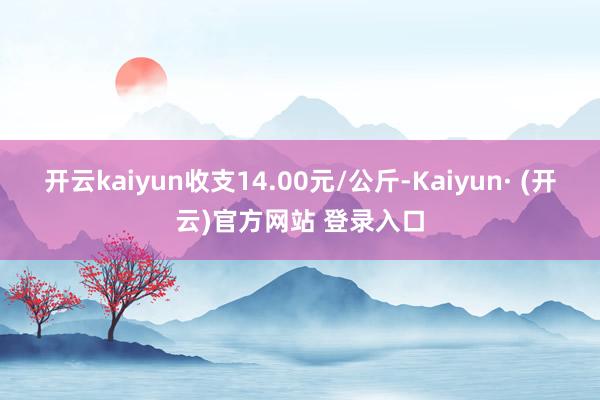 开云kaiyun收支14.00元/公斤-Kaiyun· (开