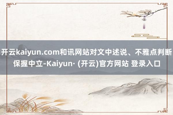 开云kaiyun.com和讯网站对文中述说、不雅点判断保握中