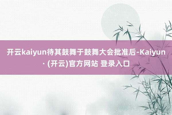开云kaiyun待其鼓舞于鼓舞大会批准后-Kaiyun· (