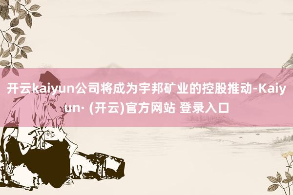 开云kaiyun公司将成为宇邦矿业的控股推动-Kaiyun·