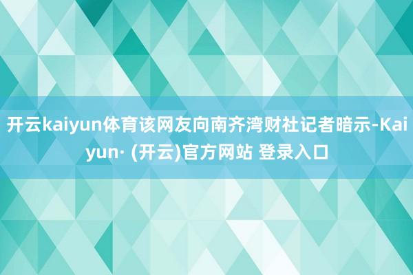 开云kaiyun体育该网友向南齐湾财社记者暗示-Kaiyun