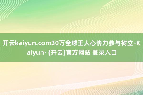 开云kaiyun.com30万全球王人心协力参与树立-Kai