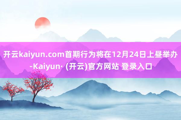 开云kaiyun.com首期行为将在12月24日上昼举办-Kaiyun· (开云)官方网站 登录入口