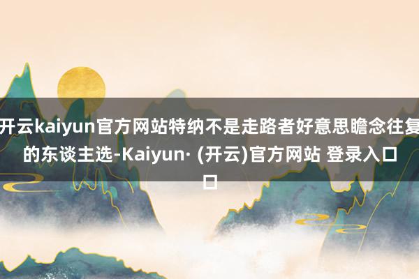 开云kaiyun官方网站特纳不是走路者好意思瞻念往复的东谈主选-Kaiyun· (开云)官方网站 登录入口