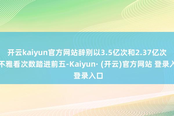 开云kaiyun官方网站辞别以3.5亿次和2.37亿次的不雅看次数踏进前五-Kaiyun· (开云)官方网站 登录入口