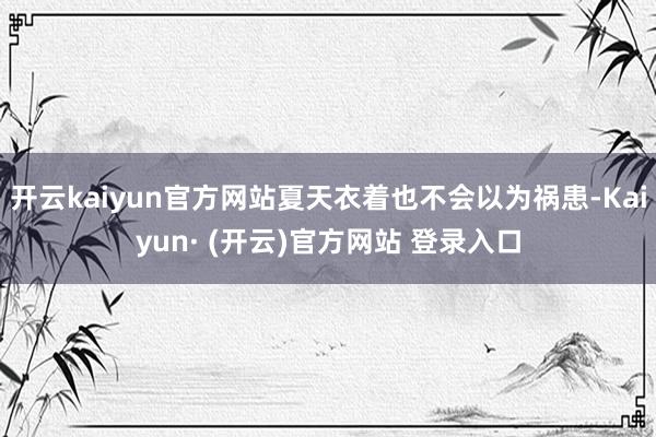 开云kaiyun官方网站夏天衣着也不会以为祸患-Kaiyun· (开云)官方网站 登录入口