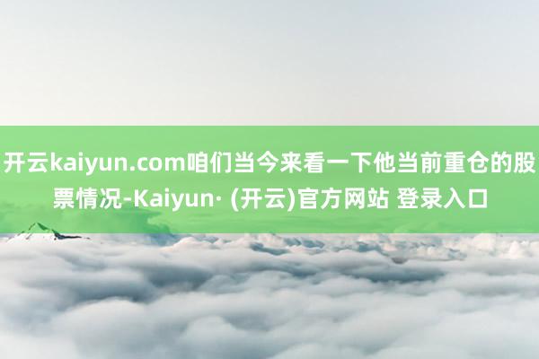 开云kaiyun.com咱们当今来看一下他当前重仓的股票情况