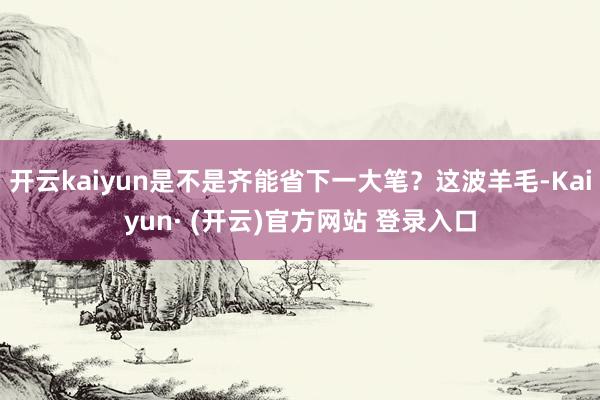 开云kaiyun是不是齐能省下一大笔？这波羊毛-Kaiyun· (开云)官方网站 登录入口