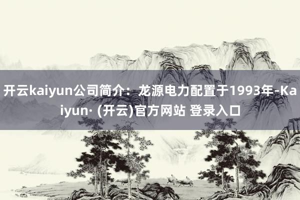 开云kaiyun公司简介：龙源电力配置于1993年-Kaiyun· (开云)官方网站 登录入口