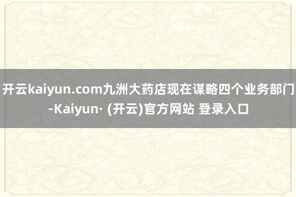 开云kaiyun.com九洲大药店现在谋略四个业务部门-Kaiyun· (开云)官方网站 登录入口