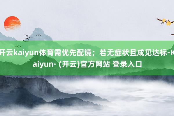 开云kaiyun体育需优先配镜；若无症状且成见达标-Kaiyun· (开云)官方网站 登录入口