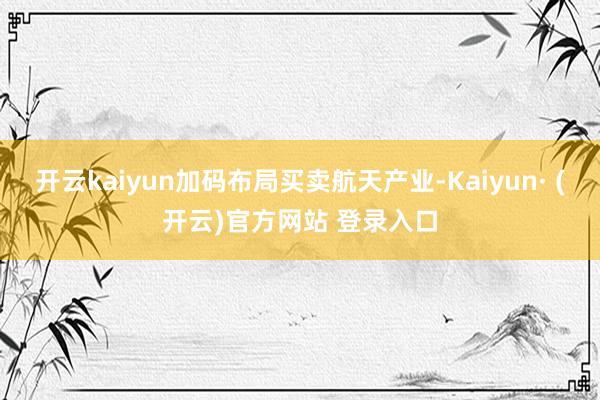 开云kaiyun加码布局买卖航天产业-Kaiyun· (开云