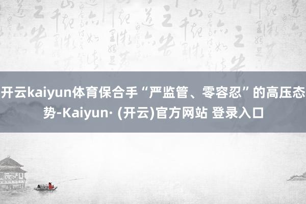 开云kaiyun体育　　保合手“严监管、零容忍”的高压态势-