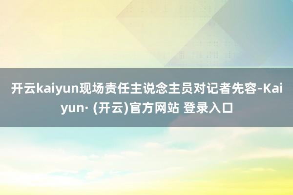 开云kaiyun　　现场责任主说念主员对记者先容-Kaiyun· (开云)官方网站 登录入口