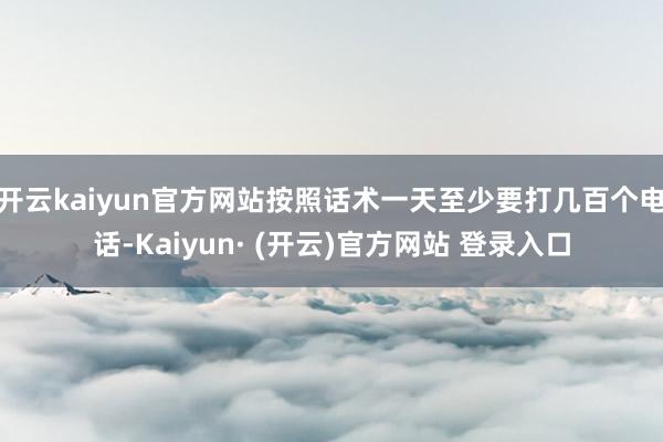 开云kaiyun官方网站按照话术一天至少要打几百个电话-Kaiyun· (开云)官方网站 登录入口
