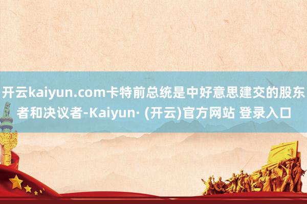 开云kaiyun.com卡特前总统是中好意思建交的股东者和决议者-Kaiyun· (开云)官方网站 登录入口