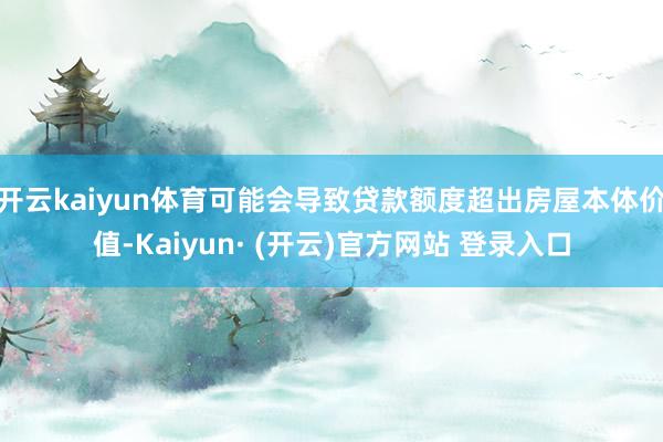 开云kaiyun体育可能会导致贷款额度超出房屋本体价值-Kaiyun· (开云)官方网站 登录入口