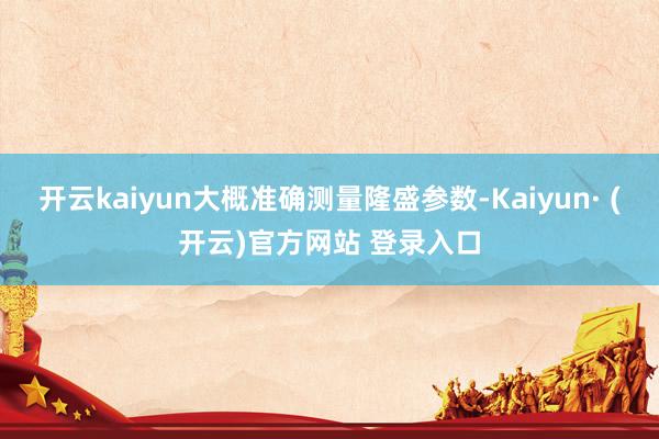 开云kaiyun大概准确测量隆盛参数-Kaiyun· (开云)官方网站 登录入口