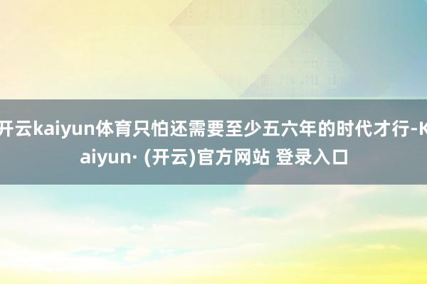 开云kaiyun体育只怕还需要至少五六年的时代才行-Kaiy