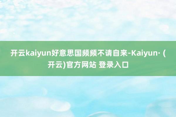 开云kaiyun好意思国频频不请自来-Kaiyun· (开云