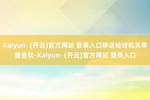 Kaiyun· (开云)官方网站 登录入口移送检讨机关审查告状-Kaiyun· (开云)官方网站 登录入口