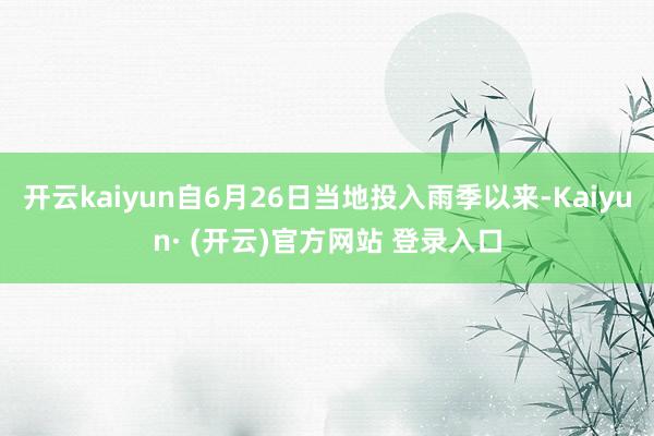开云kaiyun自6月26日当地投入雨季以来-Kaiyun· (开云)官方网站 登录入口