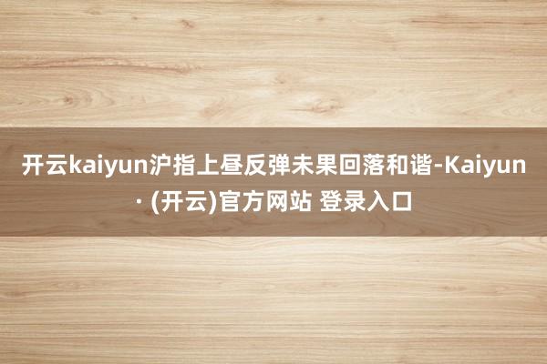 开云kaiyun沪指上昼反弹未果回落和谐-Kaiyun· (开云)官方网站 登录入口