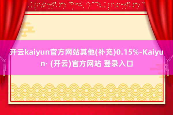 开云kaiyun官方网站其他(补充)0.15%-Kaiyun· (开云)官方网站 登录入口