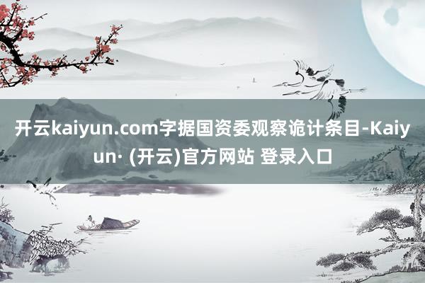 开云kaiyun.com字据国资委观察诡计条目-Kaiyun· (开云)官方网站 登录入口