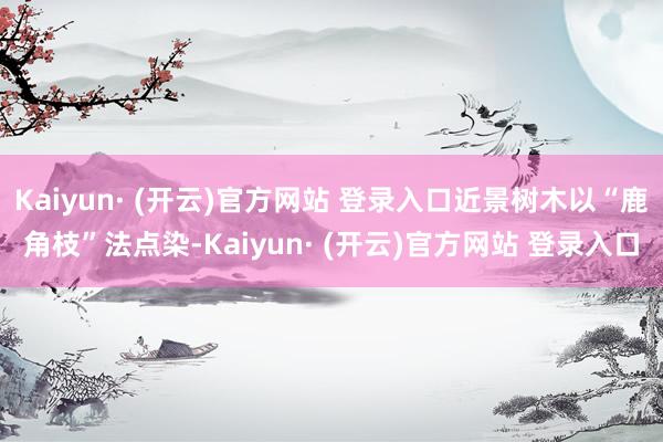 Kaiyun· (开云)官方网站 登录入口近景树木以“鹿角枝”法点染-Kaiyun· (开云)官方网站 登录入口