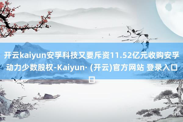 开云kaiyun安孚科技又要斥资11.52亿元收购安孚动力少数股权-Kaiyun· (开云)官方网站 登录入口