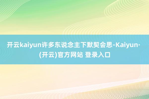 开云kaiyun许多东说念主下默契会思-Kaiyun· (开云)官方网站 登录入口