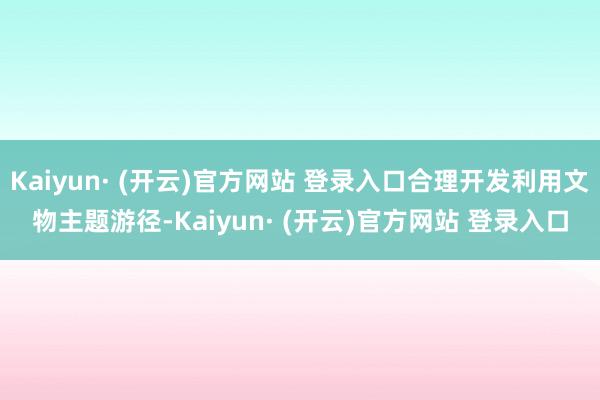 Kaiyun· (开云)官方网站 登录入口合理开发利用文物主