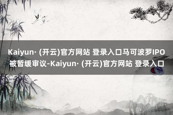 Kaiyun· (开云)官方网站 登录入口马可波罗IPO被暂缓审议-Kaiyun· (开云)官方网站 登录入口