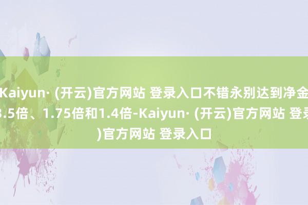 Kaiyun· (开云)官方网站 登录入口不错永别达到净金钱的3.5倍、1.75倍和1.4倍-Kaiyun· (开云)官方网站 登录入口