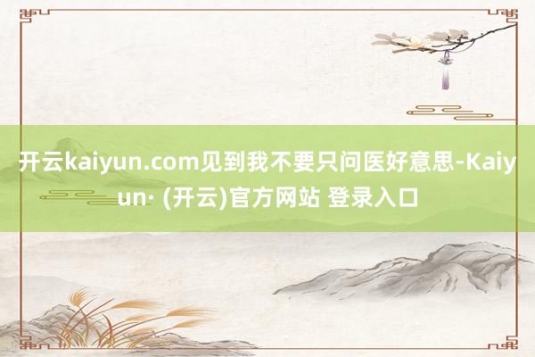 开云kaiyun.com见到我不要只问医好意思-Kaiyun· (开云)官方网站 登录入口