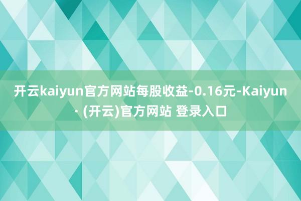 开云kaiyun官方网站每股收益-0.16元-Kaiyun· (开云)官方网站 登录入口