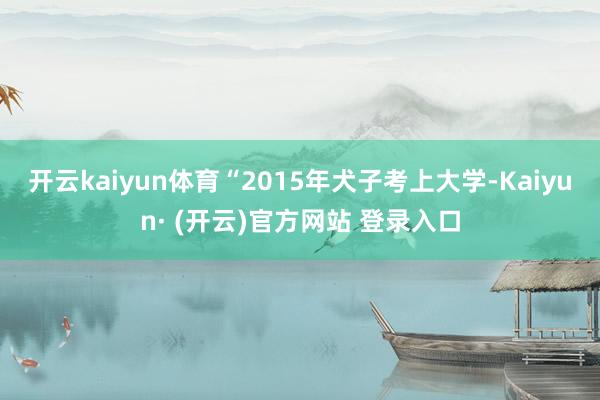 开云kaiyun体育“2015年犬子考上大学-Kaiyun· (开云)官方网站 登录入口