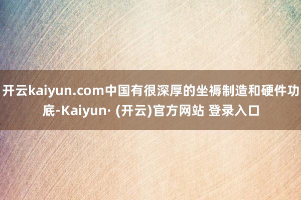 开云kaiyun.com中国有很深厚的坐褥制造和硬件功底-K