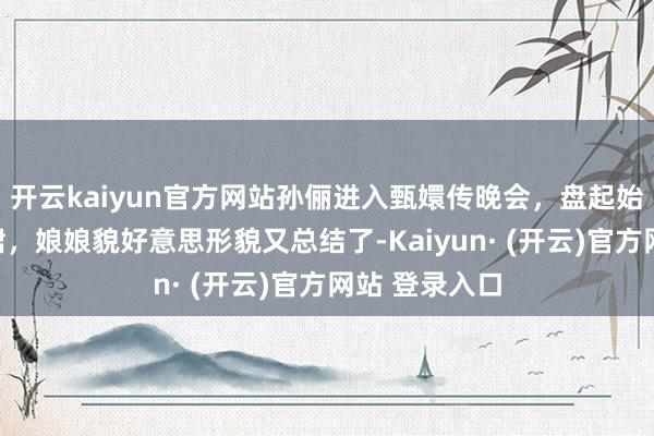 开云kaiyun官方网站孙俪进入甄嬛传晚会，盘起始发，穿上长裙，娘娘貌好意思形貌又总结了-Kaiyun· (开云)官方网站 登录入口
