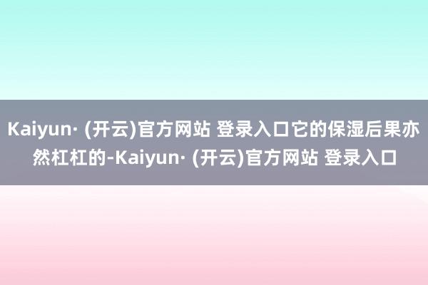Kaiyun· (开云)官方网站 登录入口它的保湿后果亦然杠杠的-Kaiyun· (开云)官方网站 登录入口