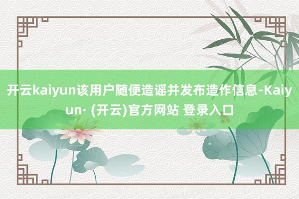 开云kaiyun该用户随便造谣并发布造作信息-Kaiyun· (开云)官方网站 登录入口