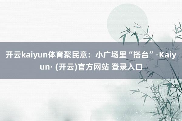 开云kaiyun体育聚民意：小广场里“搭台”-Kaiyun·