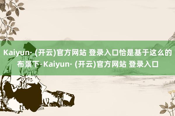 Kaiyun· (开云)官方网站 登录入口恰是基于这么的布景