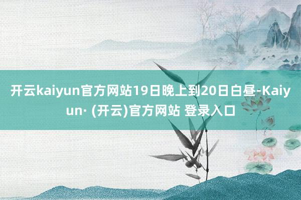 开云kaiyun官方网站19日晚上到20日白昼-Kaiyun· (开云)官方网站 登录入口