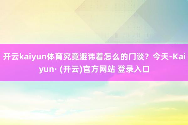 开云kaiyun体育究竟避讳着怎么的门谈？今天-Kaiyun· (开云)官方网站 登录入口