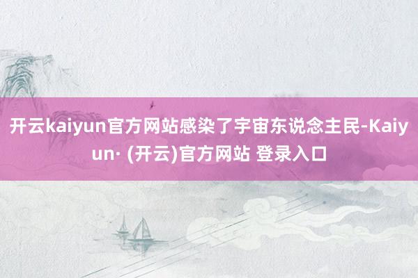 开云kaiyun官方网站感染了宇宙东说念主民-Kaiyun· (开云)官方网站 登录入口