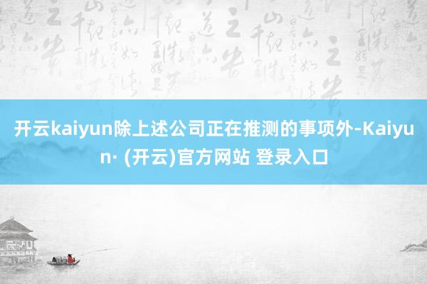 开云kaiyun除上述公司正在推测的事项外-Kaiyun· (开云)官方网站 登录入口
