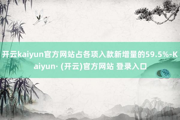 开云kaiyun官方网站占各项入款新增量的59.5%-Kai