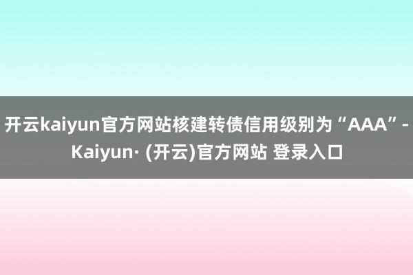 开云kaiyun官方网站核建转债信用级别为“AAA”-Kaiyun· (开云)官方网站 登录入口